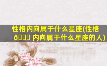 性格内向属于什么星座(性格 🕊 内向属于什么星座的人)